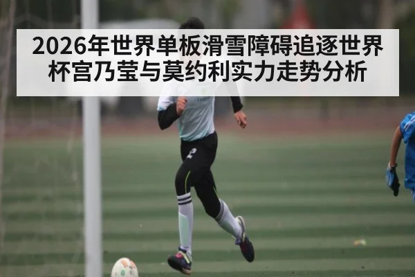 2026年世界单板滑雪障碍追逐世界杯宫乃莹与莫约利实力走势分析
